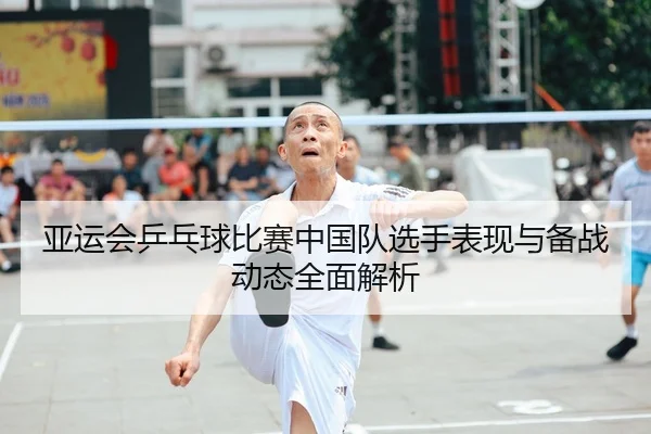 亚运会乒乓球比赛中国队选手表现与备战动态全面解析